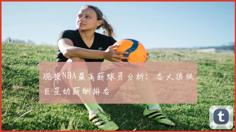 现役NBA最高薪球员分析:各大顶级巨星的薪酬排名