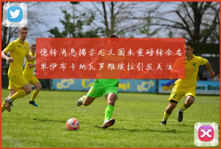 德转消息揭示尤文国米重磅转会名单伊布卡纳瓦罗维埃拉引发关注