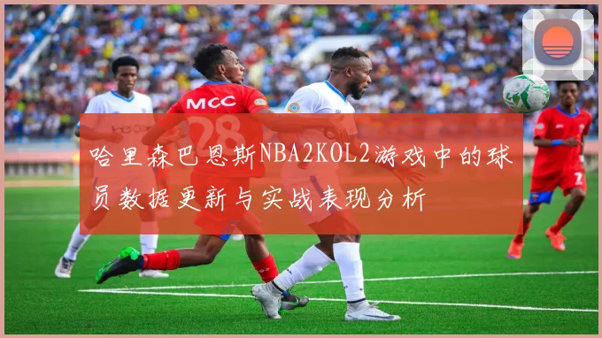 哈里森巴恩斯NBA2KOL2游戏中的球员数据更新与实战表现分析
