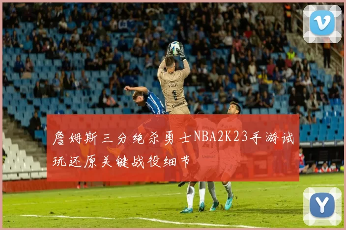 詹姆斯三分绝杀勇士NBA2K23手游试玩还原关键战役细节