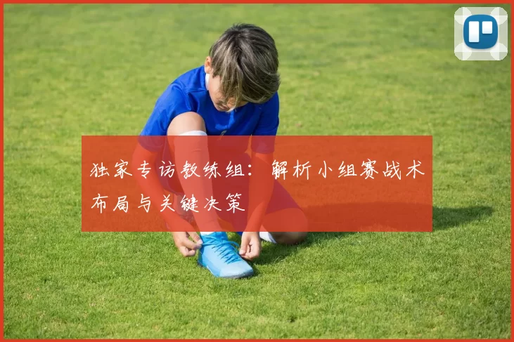 独家专访教练组：解析小组赛战术布局与关键决策