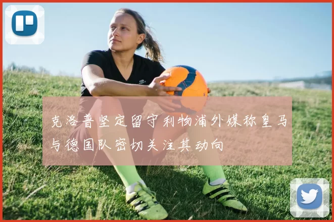 克洛普坚定留守利物浦外媒称皇马与德国队密切关注其动向
