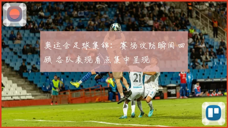 奥运会足球集锦：赛场攻防瞬间回顾 各队表现看点集中呈现