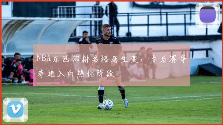 NBA东西部排名格局生变，季后赛争夺进入白热化阶段