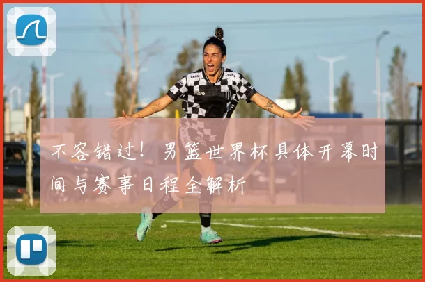 不容错过!男篮世界杯具体开幕时间与赛事日程全解析