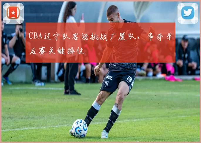 CBA辽宁队客场挑战广厦队，争夺季后赛关键排位