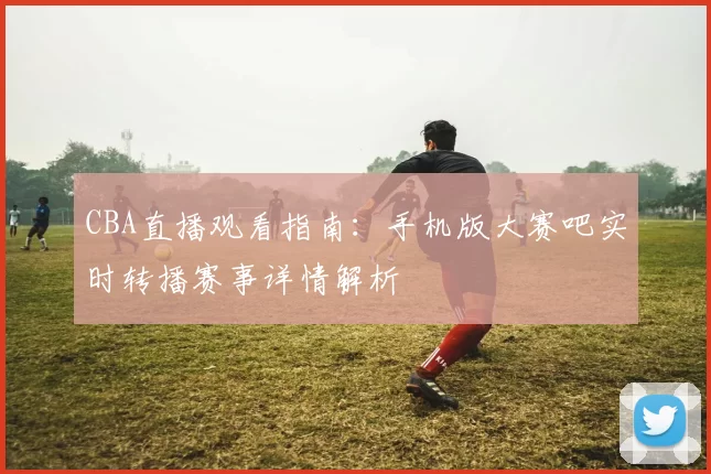 CBA直播观看指南：手机版大赛吧实时转播赛事详情解析