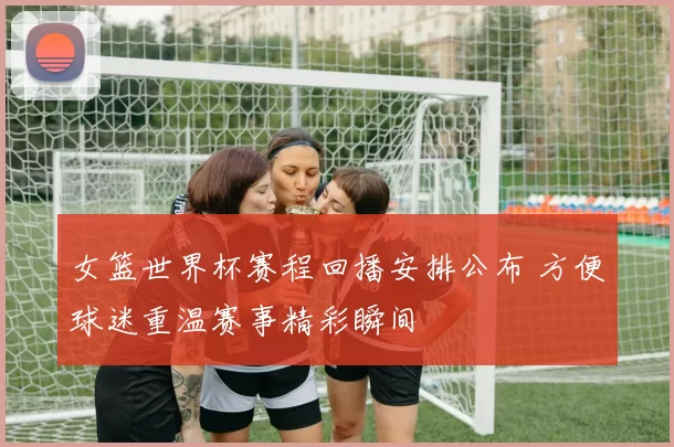 女篮世界杯赛程回播安排公布 方便球迷重温赛事精彩瞬间
