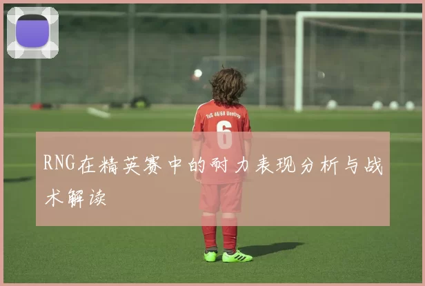 RNG在精英赛中的耐力表现分析与战术解读