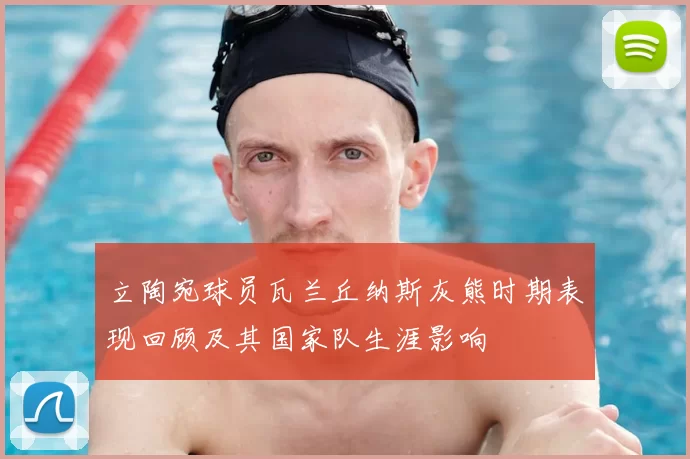 立陶宛球员瓦兰丘纳斯灰熊时期表现回顾及其国家队生涯影响
