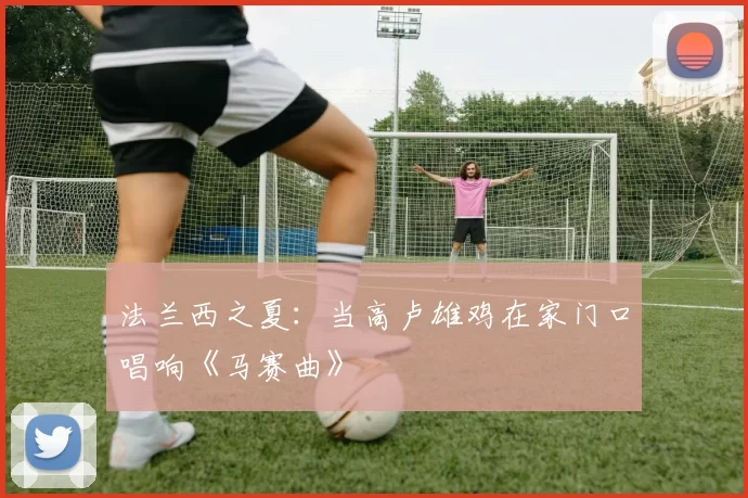 法兰西之夏：当高卢雄鸡在家门口唱响《马赛曲》