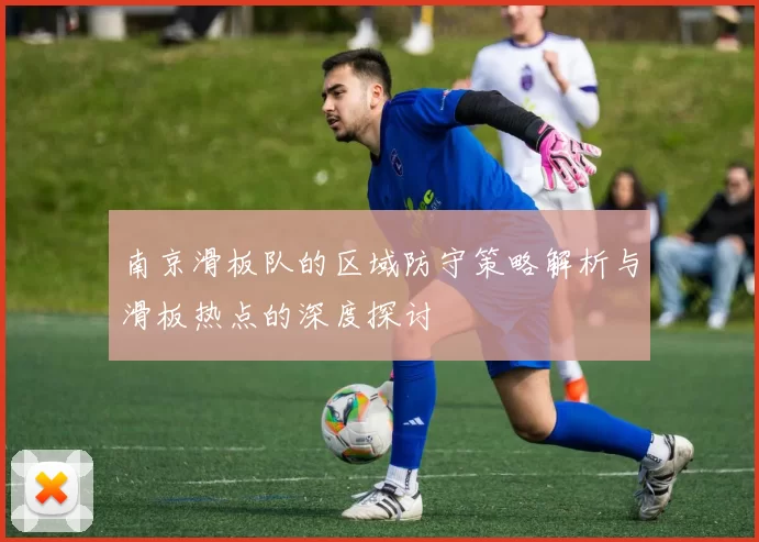 南京滑板队的区域防守策略解析与滑板热点的深度探讨