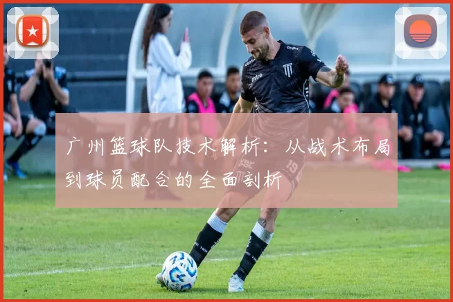 广州篮球队技术解析：从战术布局到球员配合的全面剖析