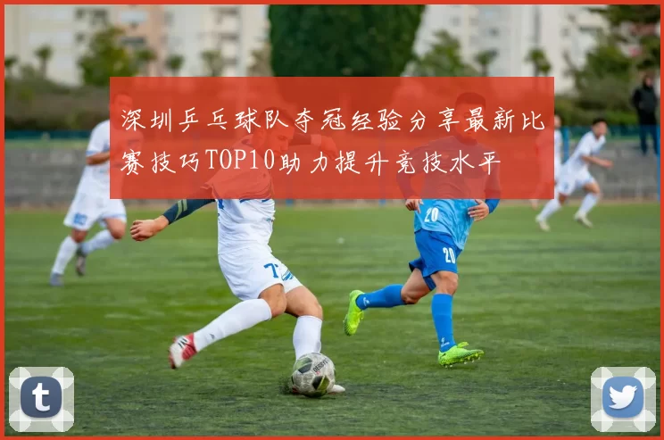 深圳乒乓球队夺冠经验分享最新比赛技巧TOP10助力提升竞技水平