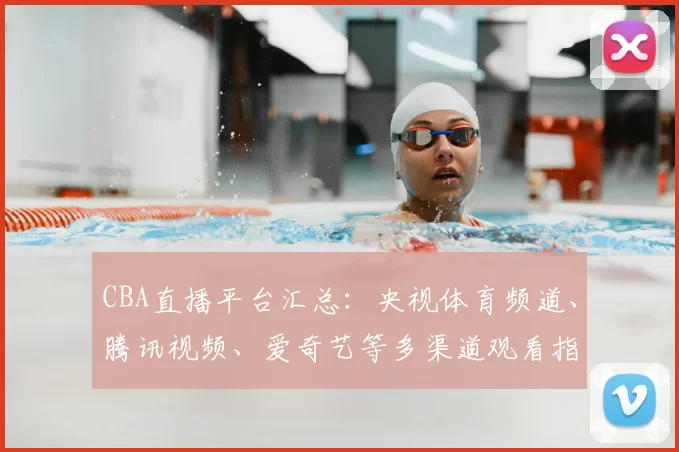 CBA直播平台汇总：央视体育频道、腾讯视频、爱奇艺等多渠道观看指南
