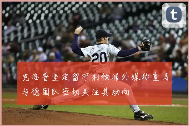 克洛普坚定留守利物浦外媒称皇马与德国队密切关注其动向