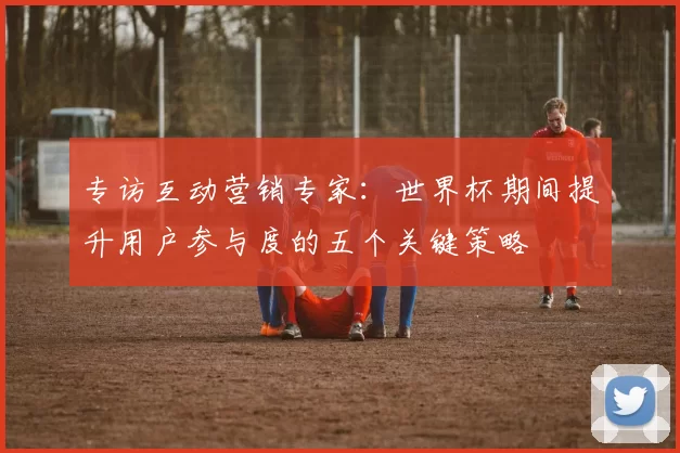 专访互动营销专家：世界杯期间提升用户参与度的五个关键策略