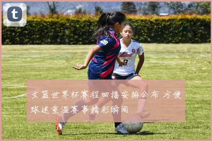 女篮世界杯赛程回播安排公布 方便球迷重温赛事精彩瞬间