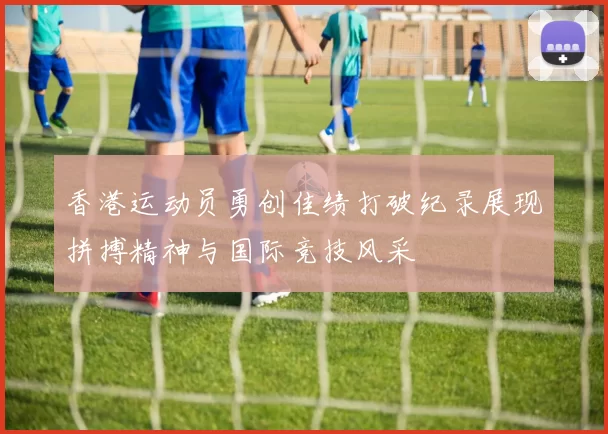 香港运动员勇创佳绩打破纪录展现拼搏精神与国际竞技风采