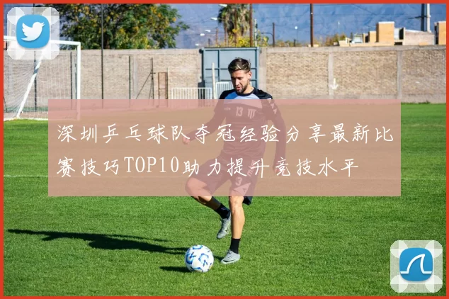 深圳乒乓球队夺冠经验分享最新比赛技巧TOP10助力提升竞技水平