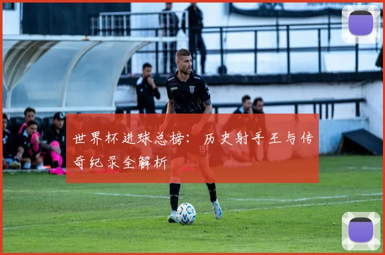 世界杯进球总榜:历史射手王与传奇纪录全解析