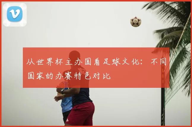 从世界杯主办国看足球文化：不同国家的办赛特色对比