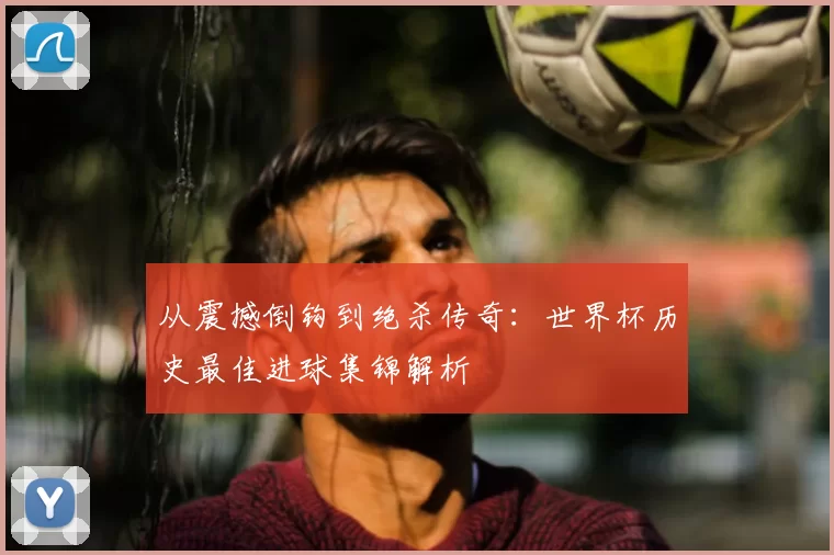 从震撼倒钩到绝杀传奇:世界杯历史最佳进球集锦解析