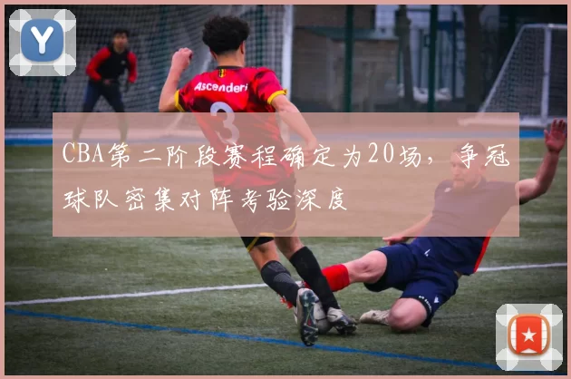 CBA第二阶段赛程确定为20场，争冠球队密集对阵考验深度