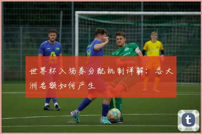 世界杯入场券分配机制详解:各大洲名额如何产生