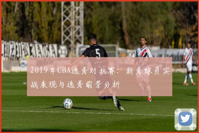 2019年CBA选秀对抗赛：新秀球员实战表现与选秀前景分析