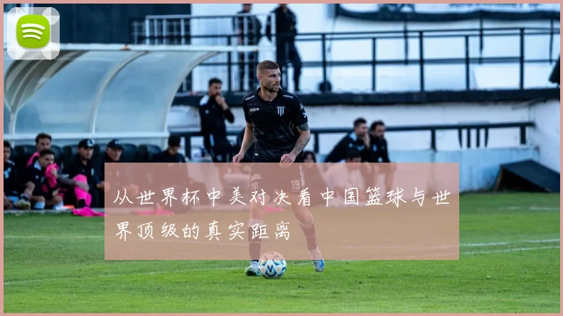 从世界杯中美对决看中国篮球与世界顶级的真实距离