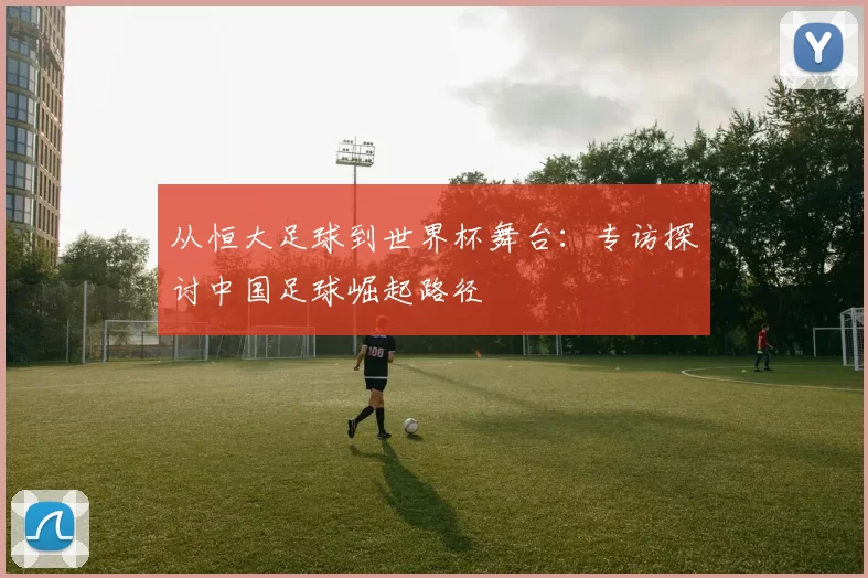 从恒大足球到世界杯舞台:专访探讨中国足球崛起路径