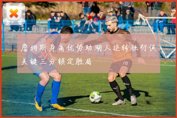 詹姆斯身高优势助湖人逆转独行侠关键三分锁定胜局
