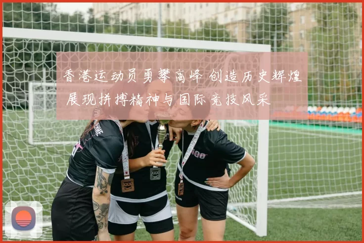 香港运动员勇攀高峰 创造历史辉煌 展现拼搏精神与国际竞技风采