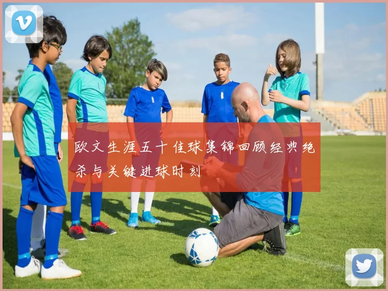 欧文生涯五十佳球集锦回顾经典绝杀与关键进球时刻