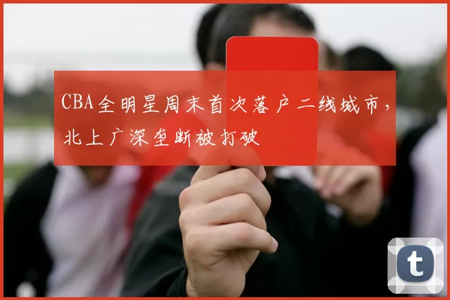 CBA全明星周末首次落户二线城市,北上广深垄断被打破
