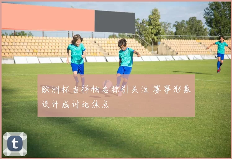 欧洲杯吉祥物名称引关注 赛事形象设计成讨论焦点