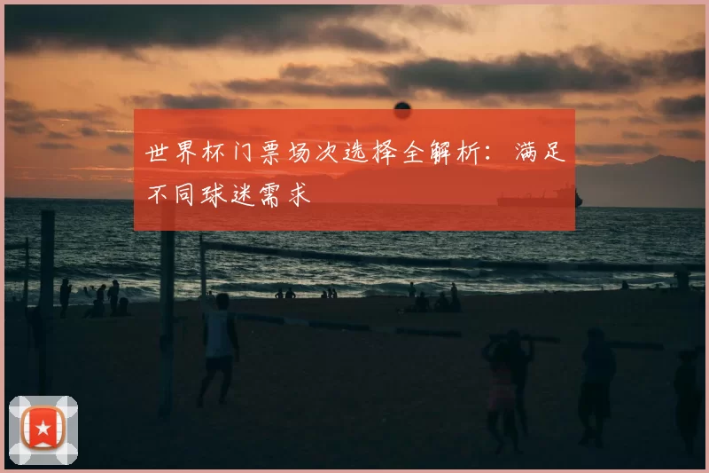 世界杯门票场次选择全解析：满足不同球迷需求