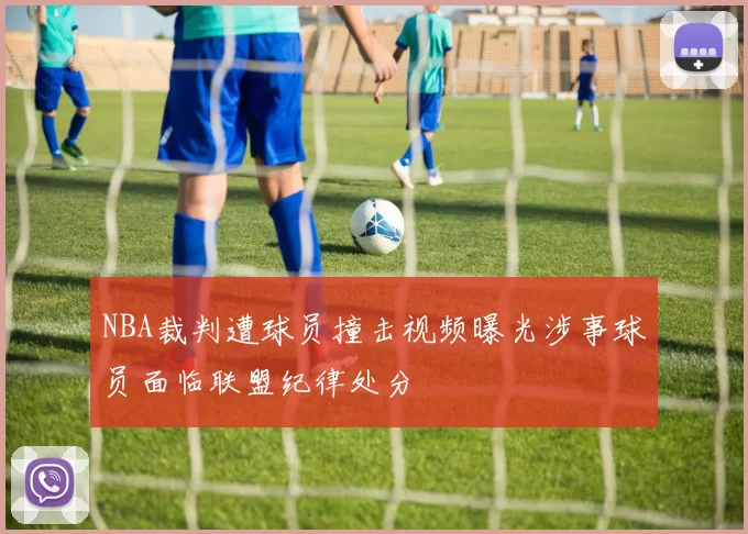 NBA裁判遭球员撞击视频曝光涉事球员面临联盟纪律处分