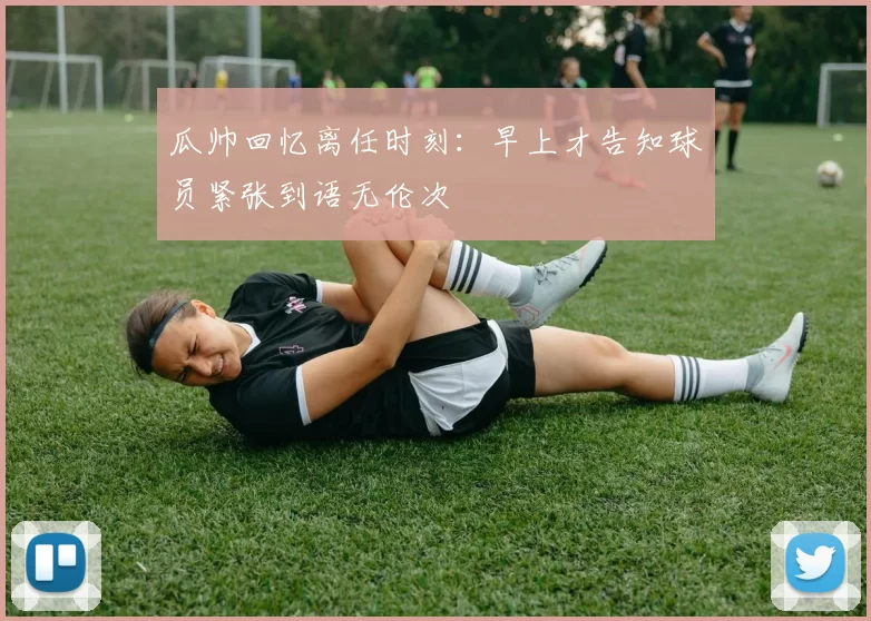瓜帅回忆离任时刻：早上才告知球员紧张到语无伦次