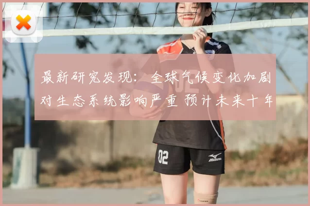 最新研究发现：全球气候变化加剧对生态系统影响严重 预计未来十年环境灾难频发