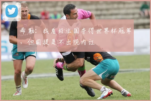 希勒:我看好法国夺得世界杯冠军,但前提是不出现内讧