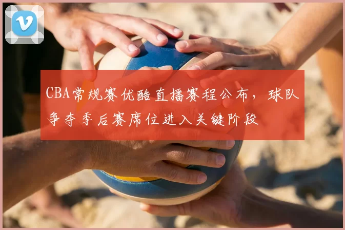 CBA常规赛优酷直播赛程公布，球队争夺季后赛席位进入关键阶段