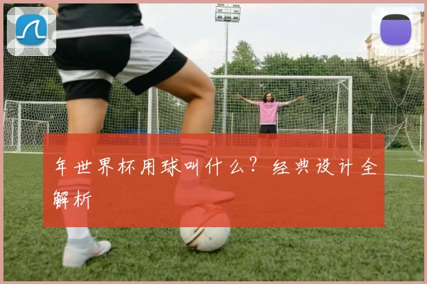 年世界杯用球叫什么？经典设计全解析