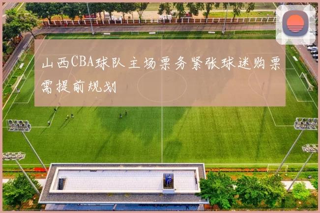 山西CBA球队主场票务紧张球迷购票需提前规划
