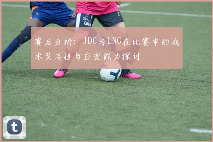 赛后分析:JDG与LNG在比赛中的战术灵活性与应变能力探讨