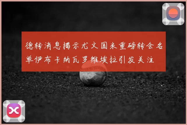 德转消息揭示尤文国米重磅转会名单伊布卡纳瓦罗维埃拉引发关注