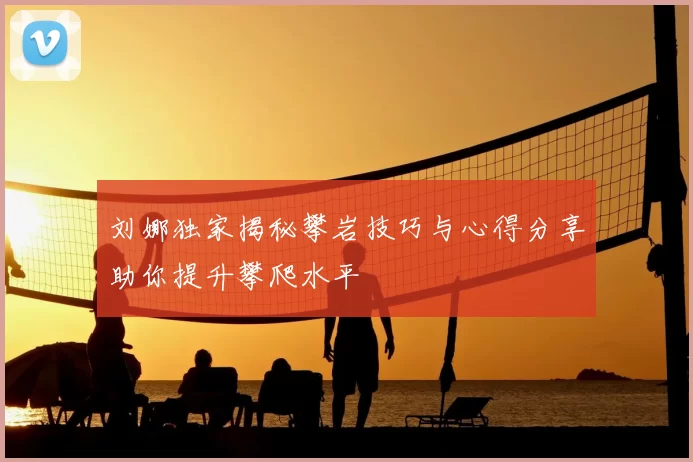 刘娜独家揭秘攀岩技巧与心得分享助你提升攀爬水平