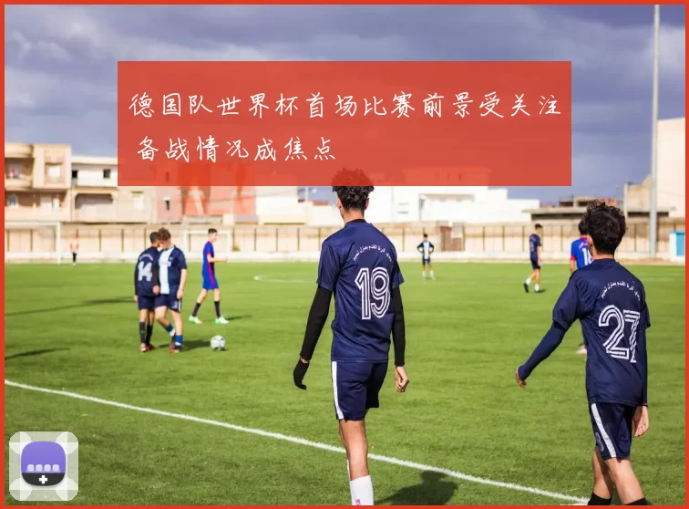 德国队世界杯首场比赛前景受关注 备战情况成焦点