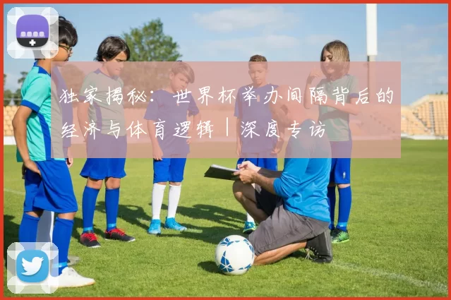 独家揭秘:世界杯举办间隔背后的经济与体育逻辑|深度专访